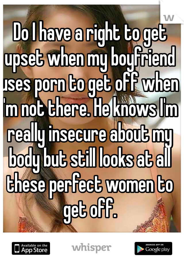 Do I have a right to get upset when my boyfriend uses porn to get off when I'm not there. He knows I'm really insecure about my body but still looks at all these perfect women to get off. 