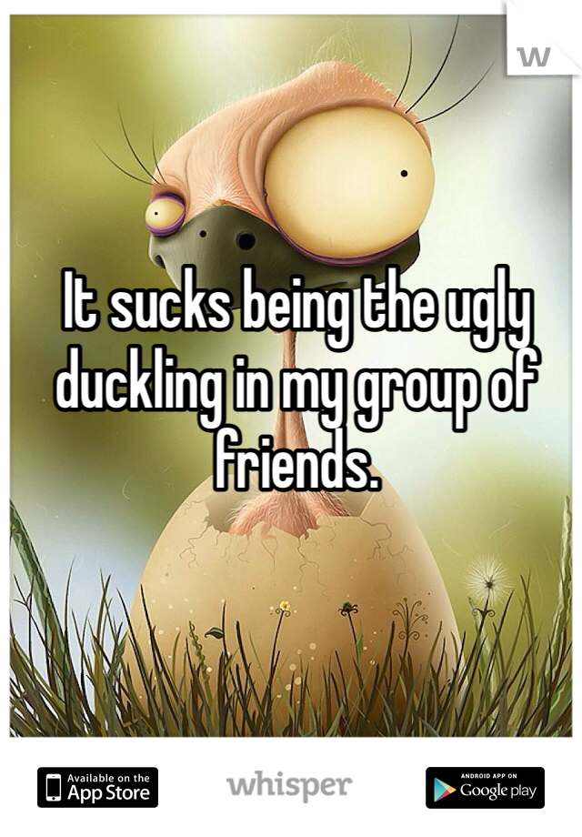 It sucks being the ugly duckling in my group of friends. 