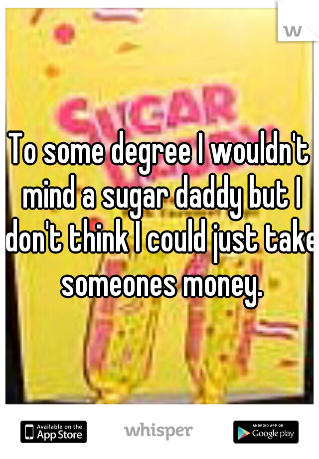 To some degree I wouldn't mind a sugar daddy but I don't think I could just take someones money.