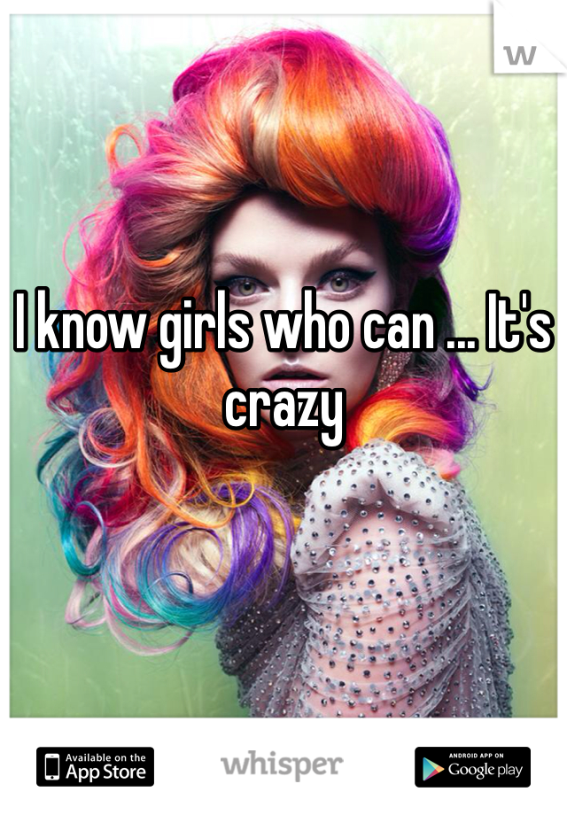 I know girls who can ... It's crazy