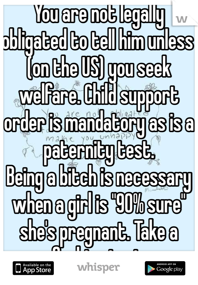 You are not legally obligated to tell him unless (on the US) you seek welfare. Child support order is mandatory as is a paternity test. 
Being a bitch is necessary when a girl is "90% sure" she's pregnant. Take a fucking test. 