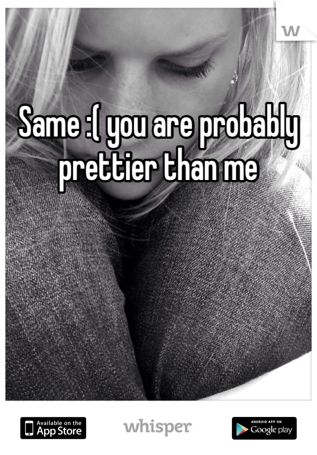 Same :( you are probably prettier than me