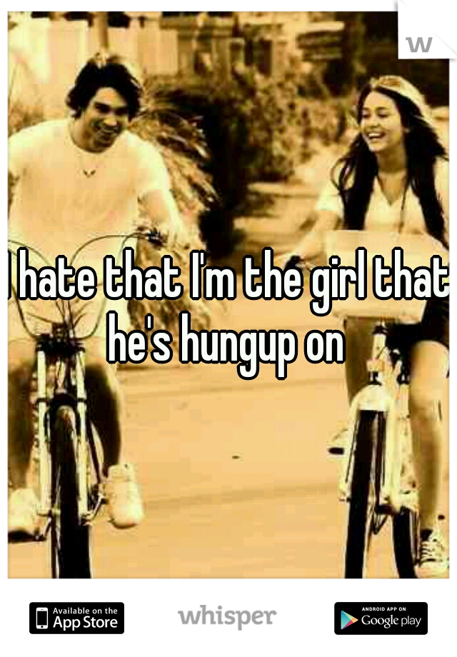 I hate that I'm the girl that he's hungup on 