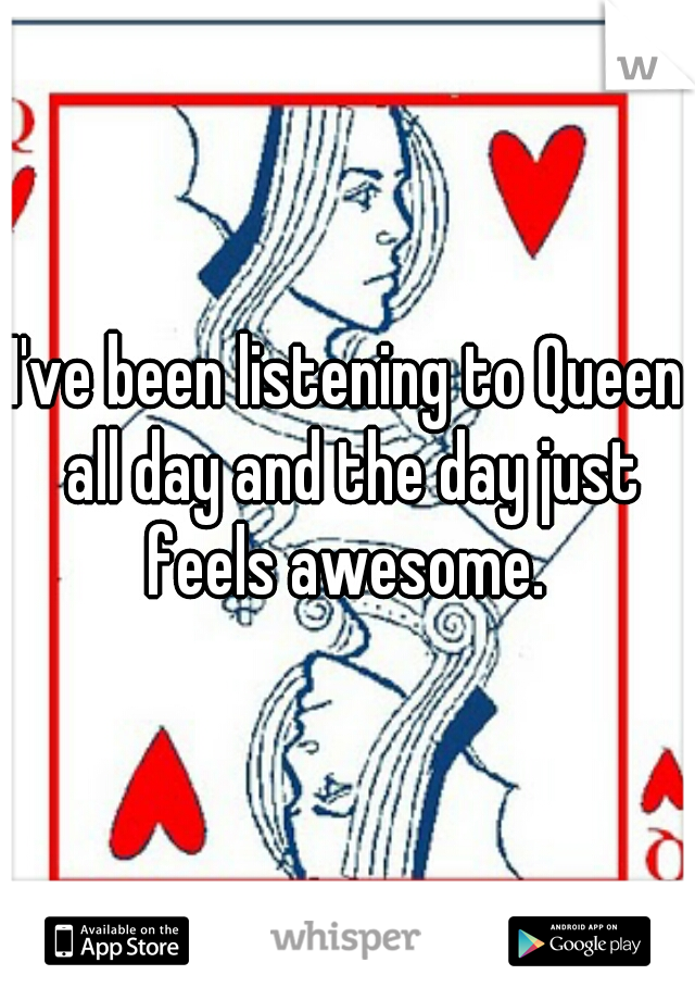 I've been listening to Queen all day and the day just feels awesome. 
