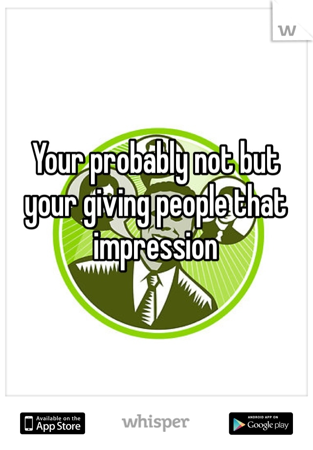 Your probably not but your giving people that impression