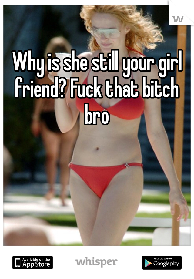 Why is she still your girl friend? Fuck that bitch bro 