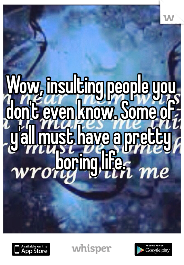 Wow, insulting people you don't even know. Some of y'all must have a pretty boring life.