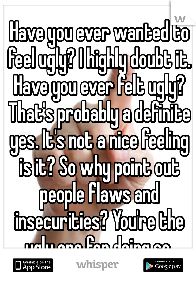 Have you ever wanted to feel ugly? I highly doubt it. Have you ever felt ugly? That's probably a definite yes. It's not a nice feeling is it? So why point out people flaws and insecurities? You're the ugly one for doing so. 