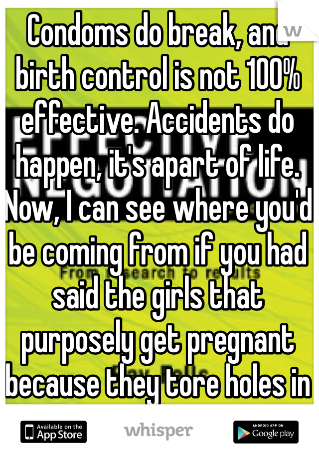 Condoms do break, and birth control is not 100% effective. Accidents do happen, it's apart of life. Now, I can see where you'd be coming from if you had said the girls that purposely get pregnant because they tore holes in the condom.