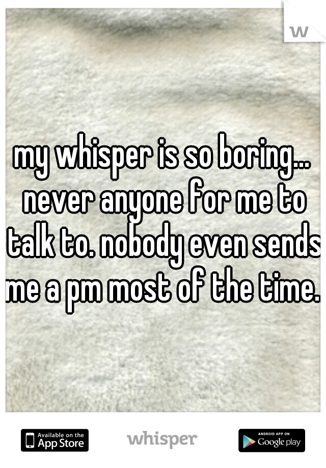 my whisper is so boring... never anyone for me to talk to. nobody even sends me a pm most of the time..