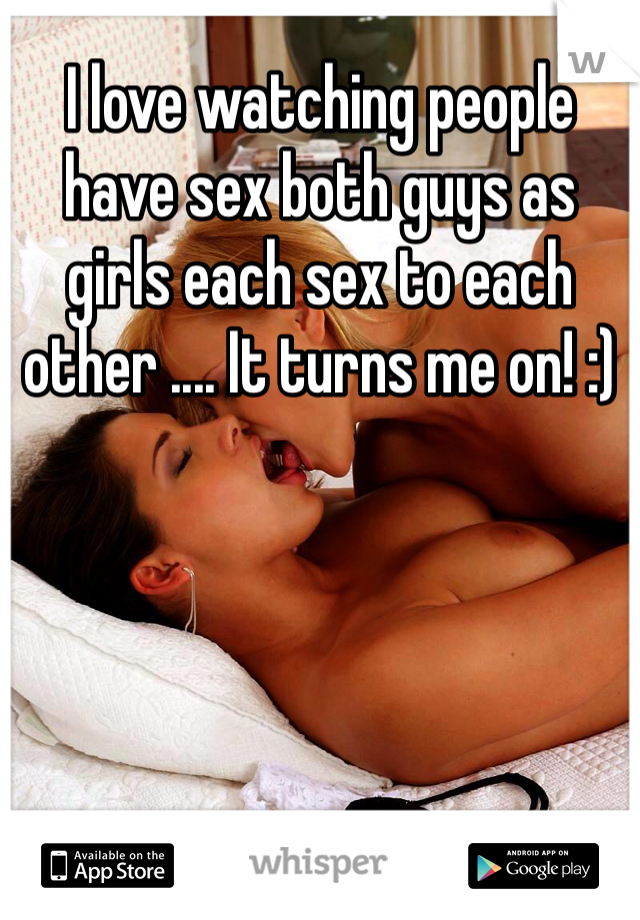 I love watching people have sex both guys as girls each sex to each other .... It turns me on! :)