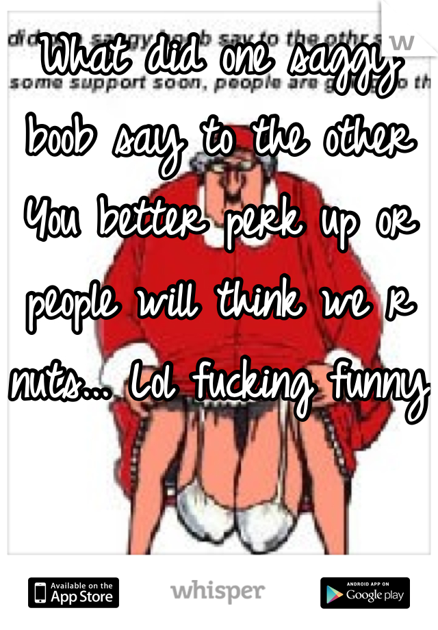 What did one saggy boob say to the other 
You better perk up or people will think we r nuts... Lol fucking funny 