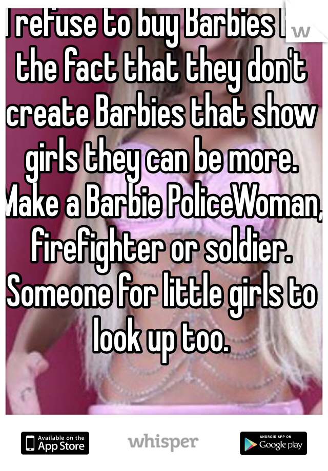 I refuse to buy Barbies for the fact that they don't create Barbies that show girls they can be more. Make a Barbie PoliceWoman, firefighter or soldier. Someone for little girls to look up too. 