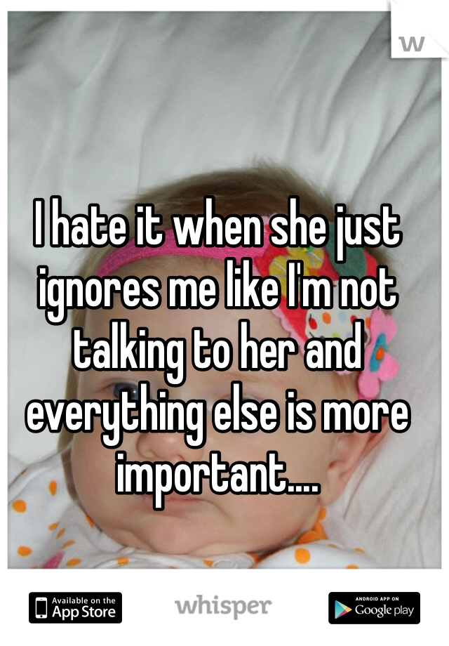 I hate it when she just ignores me like I'm not talking to her and everything else is more important....