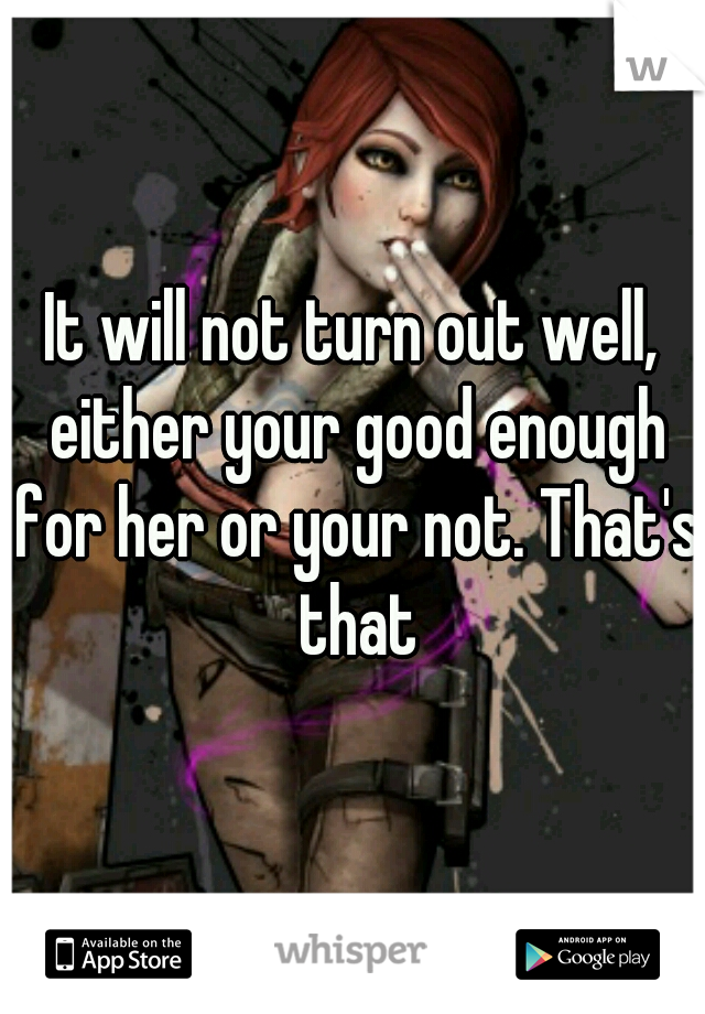 It will not turn out well, either your good enough for her or your not. That's that