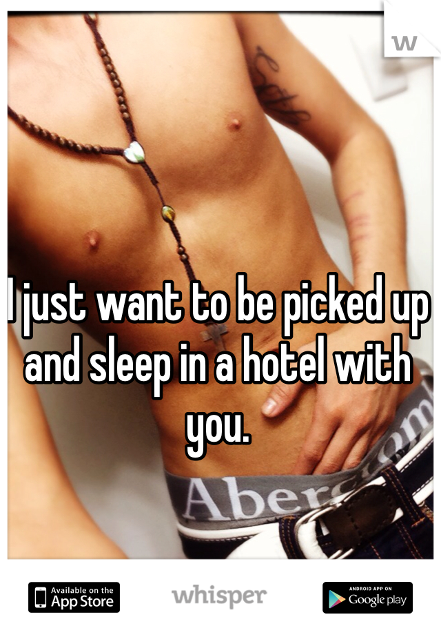 I just want to be picked up and sleep in a hotel with you.