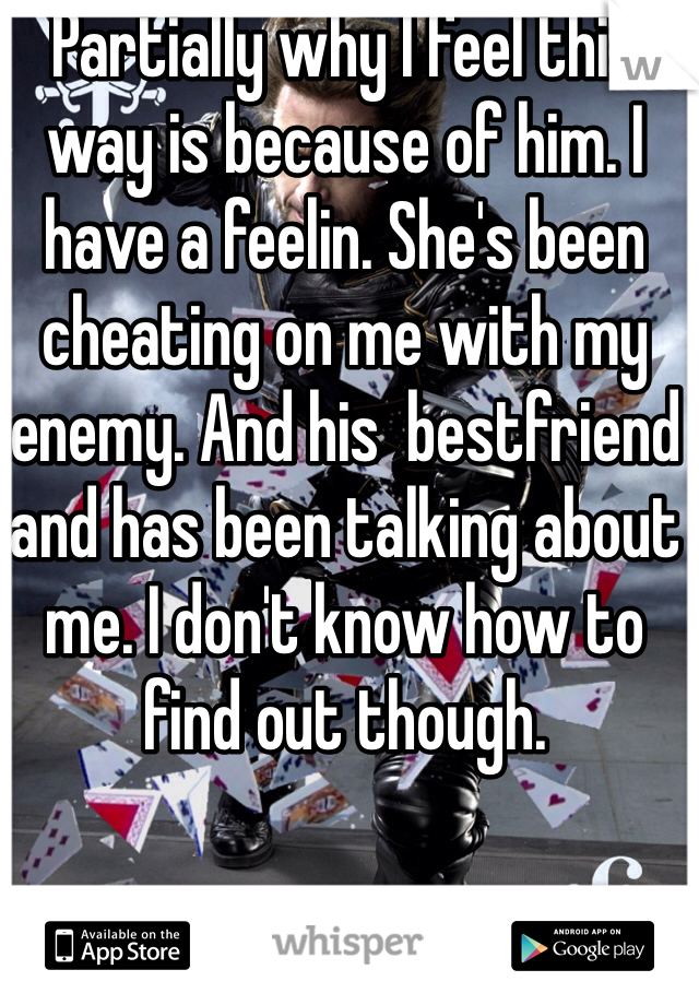 Partially why I feel this way is because of him. I have a feelin. She's been cheating on me with my enemy. And his  bestfriend and has been talking about me. I don't know how to find out though.