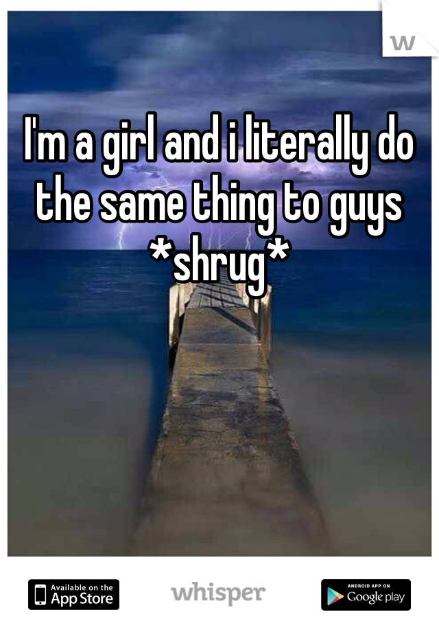 I'm a girl and i literally do the same thing to guys 
*shrug*
