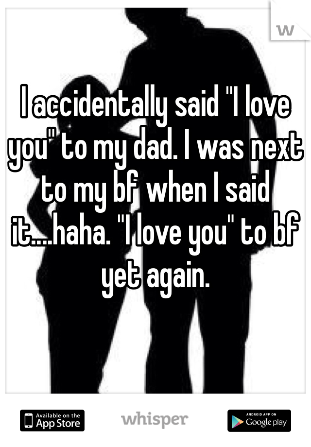 I accidentally said "I love you" to my dad. I was next to my bf when I said it....haha. "I love you" to bf yet again.