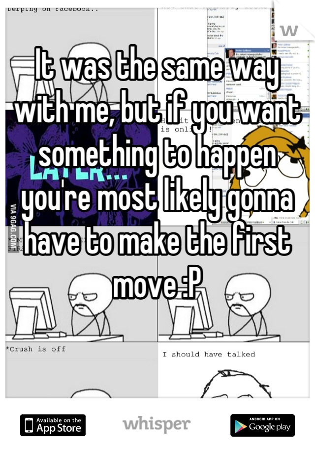 It was the same way with me, but if you want something to happen you're most likely gonna have to make the first move :P