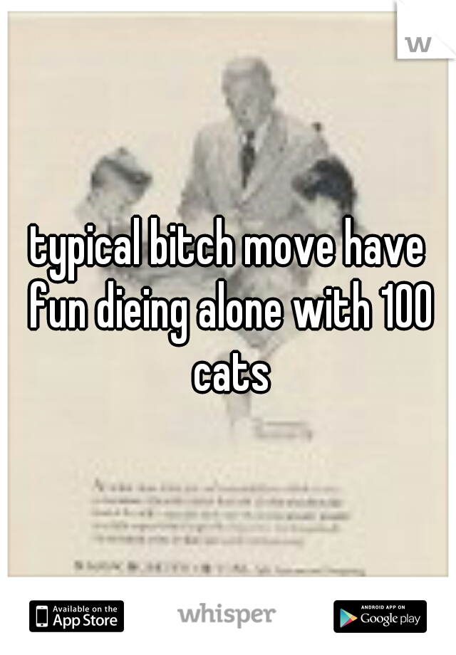 typical bitch move have fun dieing alone with 100 cats