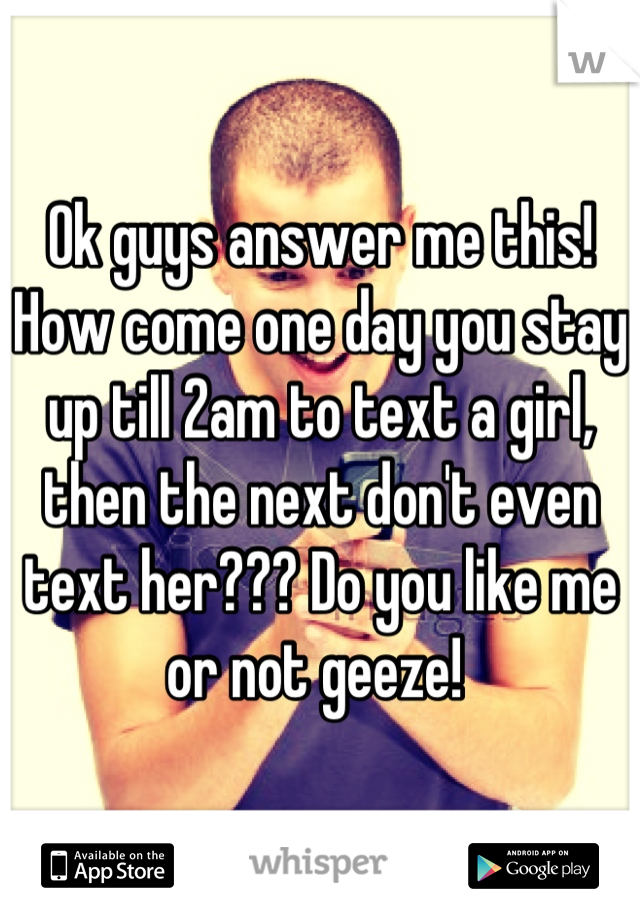 Ok guys answer me this! How come one day you stay up till 2am to text a girl, then the next don't even text her??? Do you like me or not geeze! 