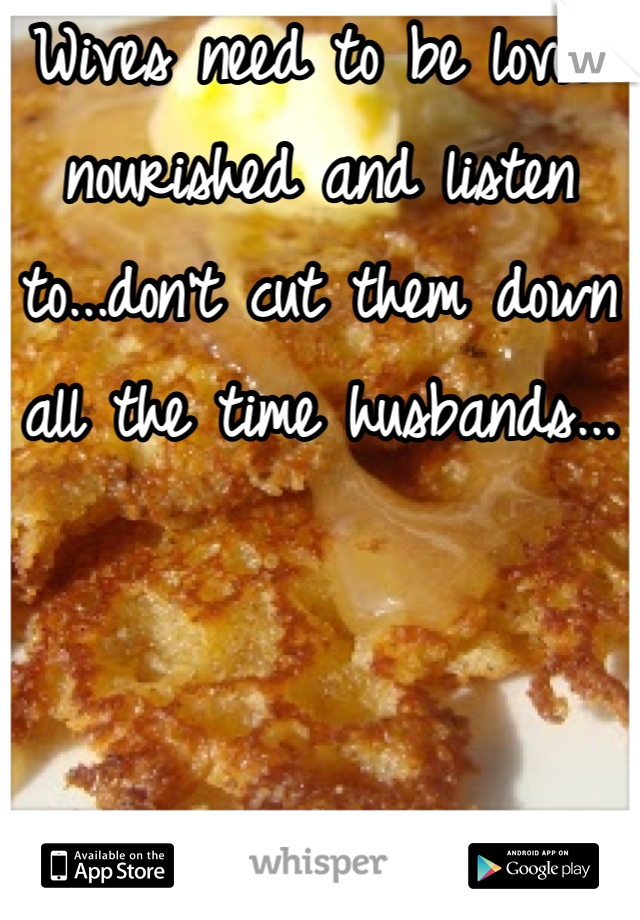 Wives need to be loved nourished and listen to...don't cut them down all the time husbands...