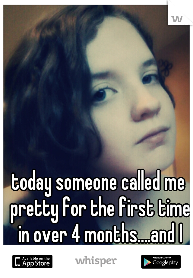 today someone called me pretty for the first time in over 4 months....and I don't believe it.