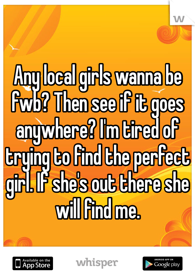 Any local girls wanna be fwb? Then see if it goes anywhere? I'm tired of trying to find the perfect girl. If she's out there she will find me. 