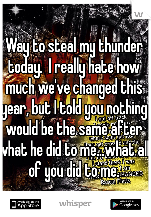 Way to steal my thunder today.  I really hate how much we've changed this year, but I told you nothing would be the same after what he did to me...what all of you did to me.