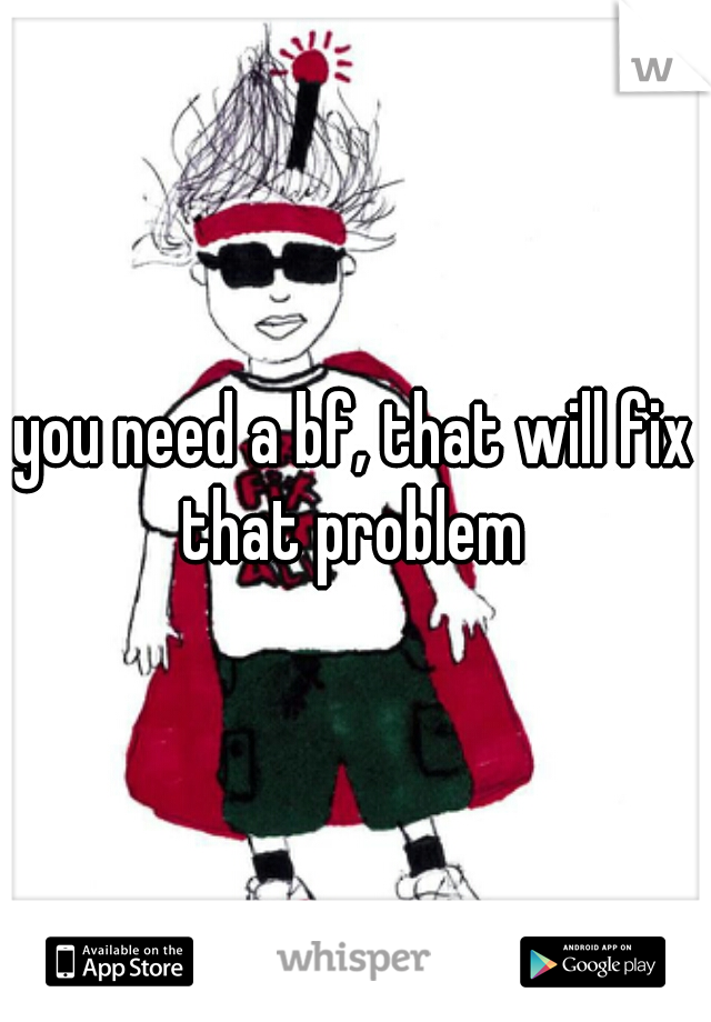 you need a bf, that will fix that problem 