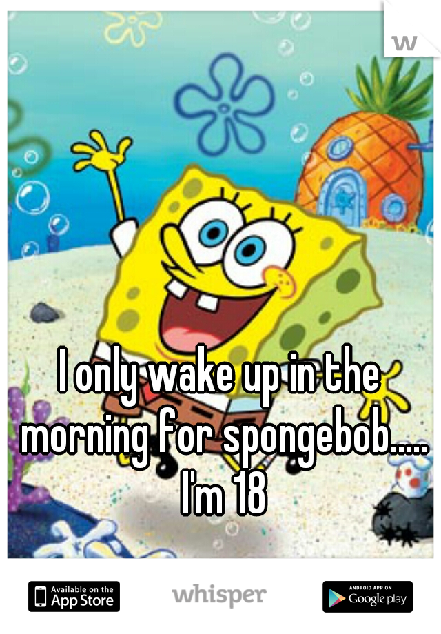 I only wake up in the morning for spongebob..... I'm 18