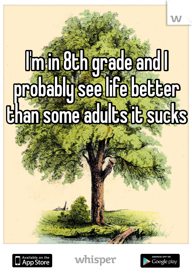 I'm in 8th grade and I probably see life better than some adults it sucks 