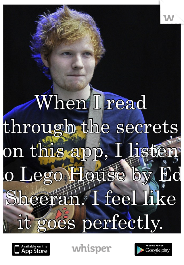 When I read through the secrets on this app, I listen to Lego House by Ed Sheeran. I feel like it goes perfectly.