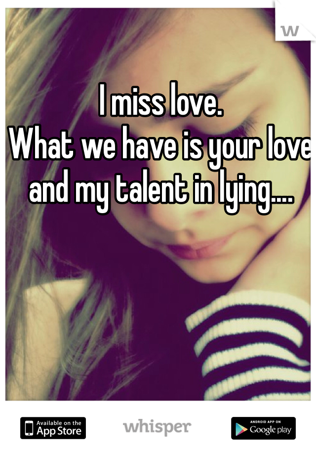 I miss love.
What we have is your love and my talent in lying....