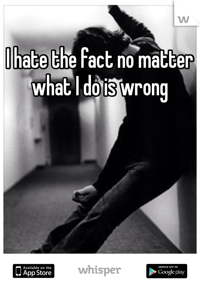 I hate the fact no matter what I do is wrong 