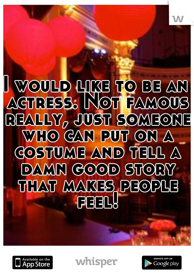 I would like to be an actress. Not famous really, just someone who can put on a costume and tell a damn good story that makes people feel!