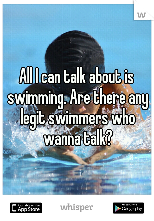 All I can talk about is swimming. Are there any legit swimmers who wanna talk?