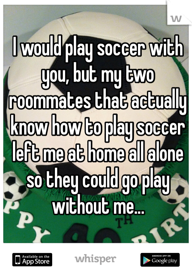 I would play soccer with you, but my two roommates that actually know how to play soccer left me at home all alone so they could go play without me...