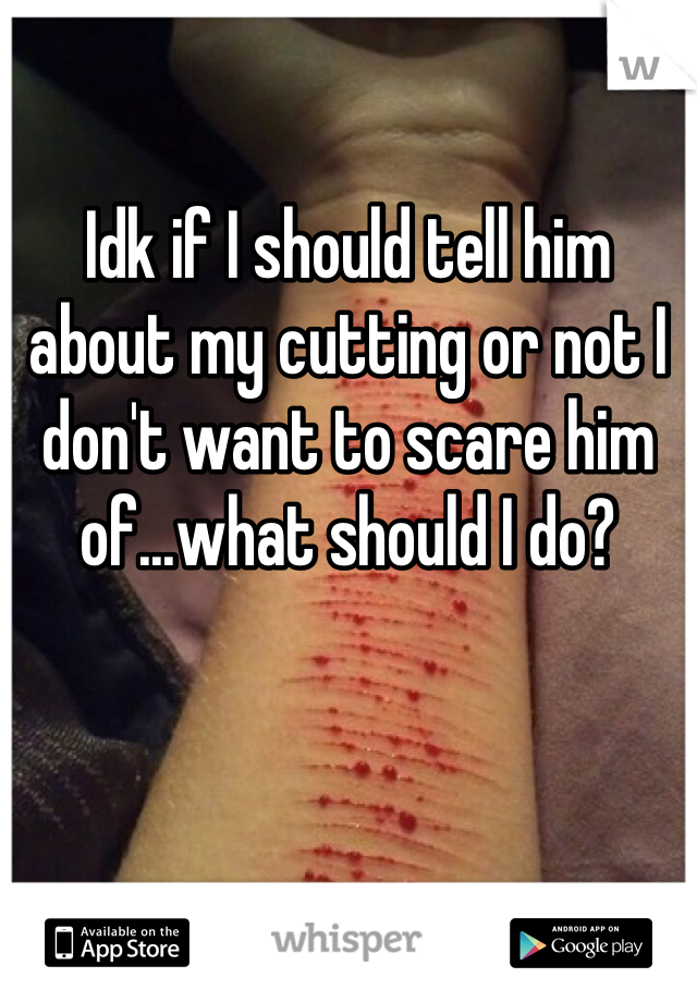 Idk if I should tell him about my cutting or not I don't want to scare him of...what should I do?