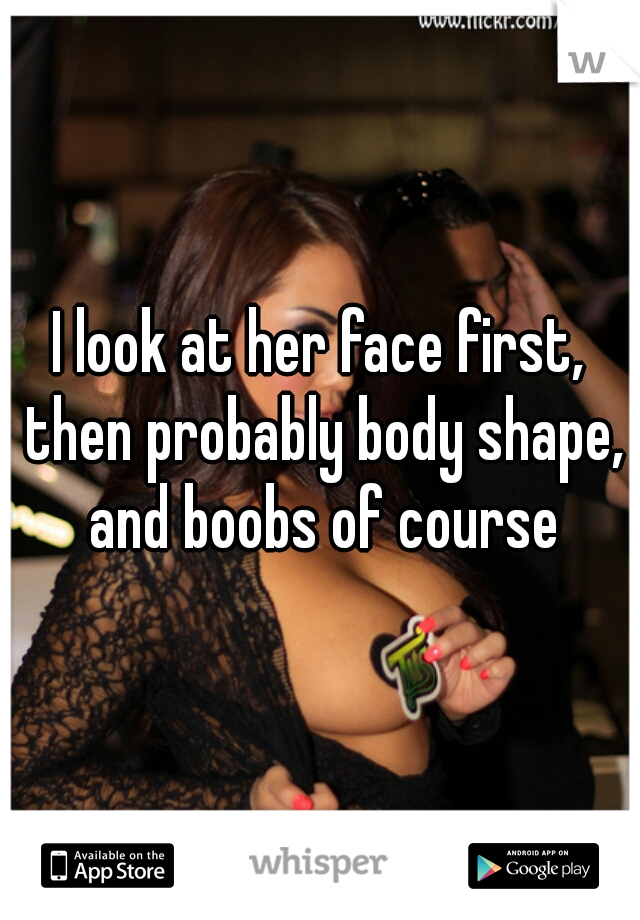 I look at her face first, then probably body shape, and boobs of course