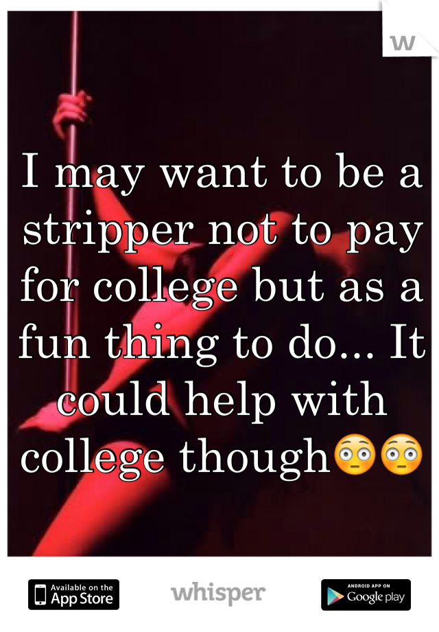 I may want to be a stripper not to pay for college but as a fun thing to do... It could help with college though😳😳