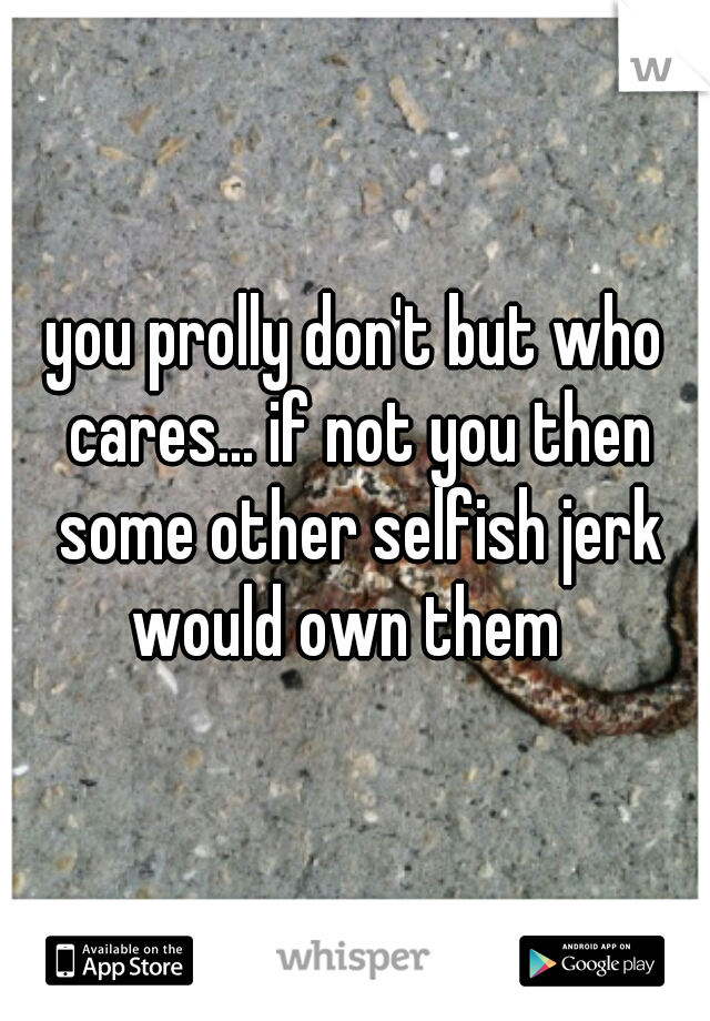 you prolly don't but who cares... if not you then some other selfish jerk would own them  