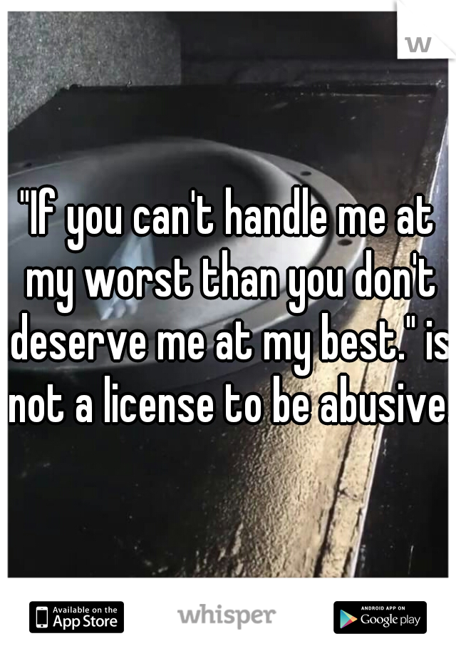 "If you can't handle me at my worst than you don't deserve me at my best." is not a license to be abusive.
