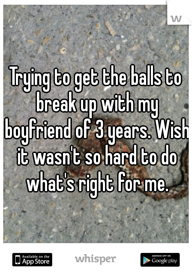 Trying to get the balls to break up with my boyfriend of 3 years. Wish it wasn't so hard to do what's right for me.