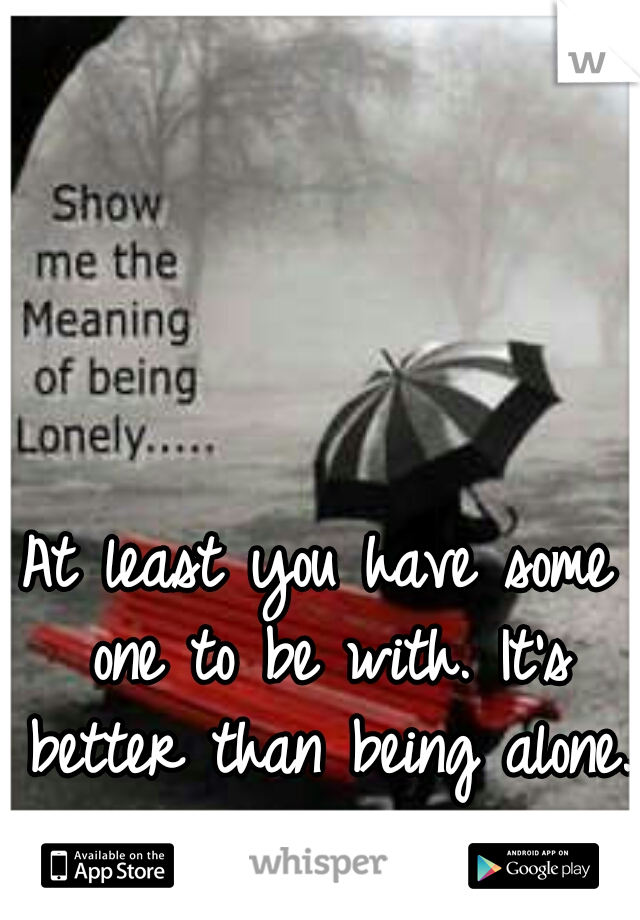 At least you have some one to be with. It's better than being alone.