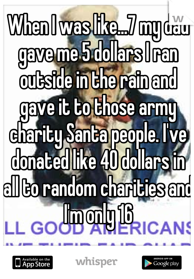 When I was like...7 my dad gave me 5 dollars I ran outside in the rain and gave it to those army charity Santa people. I've donated like 40 dollars in all to random charities and I'm only 16