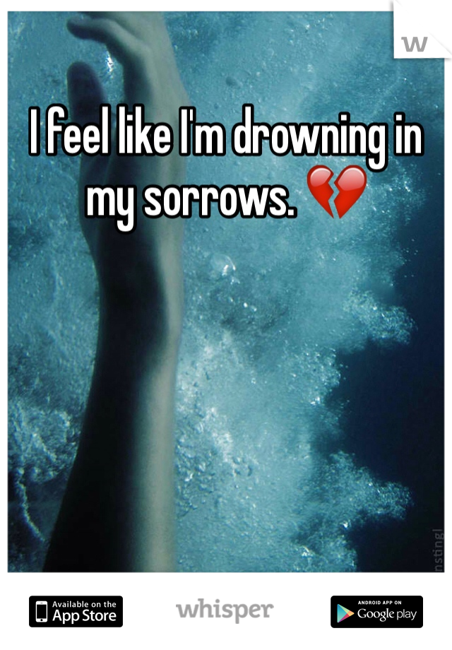 I feel like I'm drowning in my sorrows. 💔