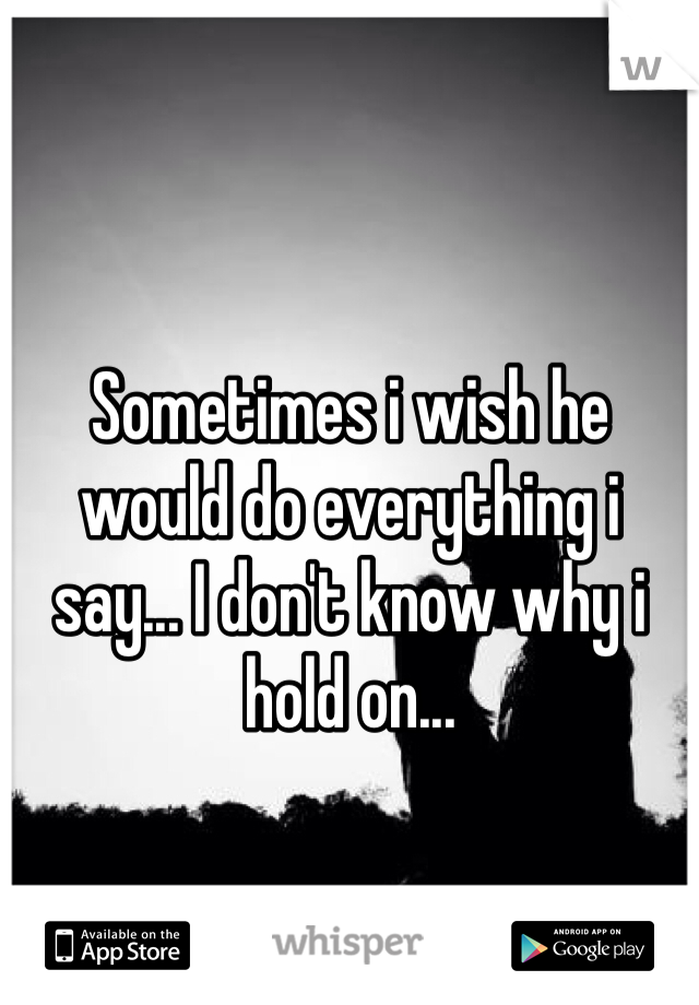 Sometimes i wish he would do everything i say... I don't know why i hold on... 