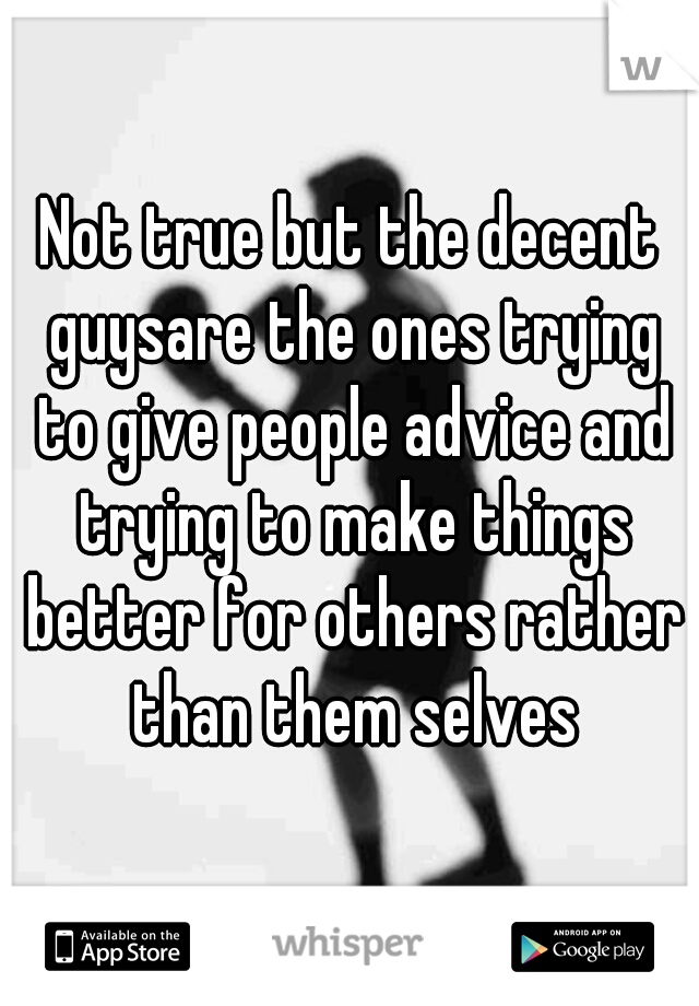 Not true but the decent guysare the ones trying to give people advice and trying to make things better for others rather than them selves